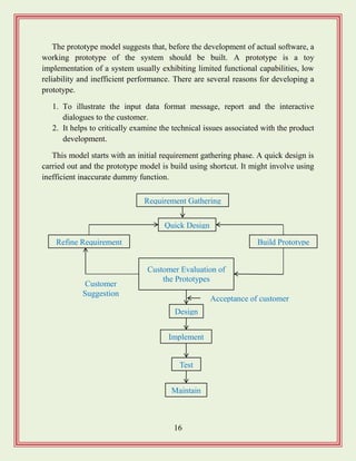 16
The prototype model suggests that, before the development of actual software, a
working prototype of the system should be built. A prototype is a toy
implementation of a system usually exhibiting limited functional capabilities, low
reliability and inefficient performance. There are several reasons for developing a
prototype.
1. To illustrate the input data format message, report and the interactive
dialogues to the customer.
2. It helps to critically examine the technical issues associated with the product
development.
This model starts with an initial requirement gathering phase. A quick design is
carried out and the prototype model is build using shortcut. It might involve using
inefficient inaccurate dummy function.
Requirement Gathering
Customer Evaluation of
the Prototypes
Test
Design
Implement
Acceptance of customer
Maintain
Quick Design
Build PrototypeRefine Requirement
Customer
Suggestion
 