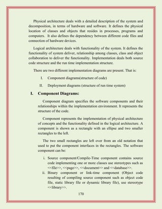 170
Physical architecture deals with a detailed description of the system and
decomposition, in terms of hardware and software. It defines the physical
location of classes and objects that resides in processes, programs and
computers. It also defines the dependency between different code files and
connection of hardware devices.
Logical architecture deals with functionality of the system. It defines the
functionality of system deliver, relationship among classes, class and object
collaboration to deliver the functionality. Implementation deals both source
code structure and the run time implementation structure.
There are two different implementation diagrams are present. That is:
I. Component diagrams(structure of code)
II. Deployment diagrams (structure of run time system)
I. Component Diagrams:
Component diagram specifies the software components and their
relationships within the implementation environment. It represents the
structure of the code.
Component represents the implementation of physical architecture
of concepts and the functionality defined in the logical architecture. A
component is shown as a rectangle with an ellipse and two smaller
rectangles to the left.
The two small rectangles are left over from an old notation that
used to put the component interfaces in the rectangles. The software
component can be:
i. Source component/Compile-Time component contains source
code implementing one or more classes use stereotypes such as
<<file>>, <<page>>, <<document>> and <<database>>.
ii. Binary component or link-time component (Object code
resulting of compiling source component such as object code
file, static library file or dynamic library file), use stereotype
<<library>>.
 