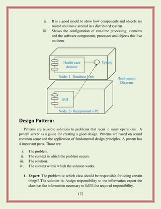 172
ii. It is a good model to show how components and objects are
routed and move around in a distributed system.
iii. Shows the configuration of run-time processing, elements
and the software components, processes and objects that live
on them.
Design Pattern:
Patterns are reusable solutions to problems that recur in many operations. A
pattern server as a guide for creating a good design. Patterns are based on sound
common sense and the application of fundamental design principles. A pattern has
4 important parts. Those are:
i. The problem.
ii. The context in which the problem occurs.
iii. The solution.
iv. The context within which the solution works.
1. Expert: The problem is: which class should be responsible for doing certain
things? The solution is: Assign responsibility to the information expert the
class has the information necessary to fulfill the required responsibility.
Health care
domain
GUI
Node: 2- Receptionist‟s PC
Node: 1- Database Unit Deployment
Diagram
Update
 
