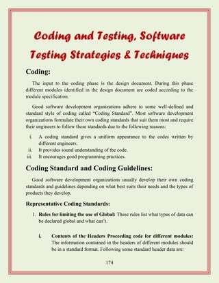 174
Coding and Testing, Software
Testing Strategies & Techniques
Coding:
The input to the coding phase is the design document. During this phase
different modules identified in the design document are coded according to the
module specification.
Good software development organizations adhere to some well-defined and
standard style of coding called “Coding Standard”. Most software development
organizations formulate their own coding standards that suit them most and require
their engineers to follow these standards due to the following reasons:
i. A coding standard gives a uniform appearance to the codes written by
different engineers.
ii. It provides sound understanding of the code.
iii. It encourages good programming practices.
Coding Standard and Coding Guidelines:
Good software development organizations usually develop their own coding
standards and guidelines depending on what best suits their needs and the types of
products they develop.
Representative Coding Standards:
1. Rules for limiting the use of Global: These rules list what types of data can
be declared global and what can‟t.
i. Contents of the Headers Proceeding code for different modules:
The information contained in the headers of different modules should
be in a standard format. Following some standard header data are:
 