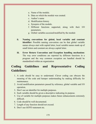 175
a. Name of the module.
b. Data on which the module was created.
c. Author‟s name
d. Modification history
e. Synopsis of the module.
f. Different functions supported, along with their I/O
parameters.
g. Global variables accessed/modified by the module
ii. Naming conventions for global, local variable and constant
identifier: Possible naming convention can be that global variable
names always start with capital letter, local variable names made up of
small letters and constant are always capital letter.
iii. Error Return Convention and Exception handling mechanism:
The way error conditions are reported by different functions in a
program and the way common exception are handled should be
standardized within an organization
Coding Guidelines and Representative Coding
Guidelines:
1. A code should be easy to understand. Clever coding can obscure the
meaning of the code and hamper understanding by making difficulty for
maintenance.
2. Avoid modification parameters passed by reference, global variable and I/O
operation.
3. Don‟t use an identifier for multiple purposes.
4. Each variable should be given a descriptive indicating its purpose.
5. Use of variable for multiple purposes makes future enhancements extremely
difficult.
6. Code should be well documented.
7. Length of any function should not exceed.
8. Don‟t use GOTO statement etc.
 