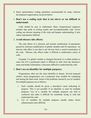 176
9. Some representative coding guidelines recommended by many software
development organizations are given below:
1. Don‟t use a coding style that is too clever or too difficult to
understand:
Code should be easy to understand. Many inexperienced engineers
actually take pride in writing cryptic and incomprehensible code. Clever
coding can obscure meaning of the code and hamper understanding. It also
makes maintenance difficult.
2. Avoid obscure side effects:
The side effects of a function call include modification of parameters
passed by reference modification of global variables and I/O operations. An
obscure side-effect is one that is not obvious from a casual examination of
the code. Obscure side effects make it difficult to understand a piece of
code.
Example: if a global variable is changed obscurely in a called module or
some file I/O is performed which is difficult to infer from the function‟s
name and header information, it becomes difficult to understand the code.
3. Don‟t use an identifier for multiple purposes:
Programmers often use the same identifier to denote. Several temporal
entities. Some programmers use a temporary loop variable for computing
and storing the final result. Some of the problems caused by use of variables
for multiple purposes are as follows:
i. Each variable should be given a descriptive name indicating its
purpose. This is not possible if an identifier is used for multiple
purposes. Use of a variable for multiple purposes can lead to
confusion and make it difficult for somebody trying to read and
understand the code.
ii. Use of variables for multiple purposes usually makes future
enhancements more difficult.
 