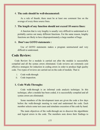 177
4. The code should be well-documented:
As a rule of thumb, there must be at least one comment line on the
average of every three source lines.
5. The length of any function should not exceed 10 source lines:
A function that is very lengthy is usually very difficult to understand as it
probably carries out many different functions. For the same reason, lengthy
functions are likely to have disproportionately a large number of bugs.
6. Don‟t use GOTO statements :
Use of GOTO statements makes a program unstructured and very
difficult to understand.
Code Review:
Code Review for a module is carried out after the module is successfully
compiled and all the syntax errors eliminated. Code reviews are extremely cost
effective strategies for reduction in coding errors in order to produce high quality
code. Two types of reviews are carried out on the code of module. That is:
i. Code walk-through
ii. Code inspection.
1. Code Walk-Throughs:
Code walk-through is an informal code analysis technique. In this
technique, after a module has been coded, it is successfully compiled and all
syntax errors are eliminated.
Some members of the development team are given the code a few days
before the walk-through meeting to read and understand the code. Each
member selects some test cases and simulates execution of the code by hand.
The main objectives of the walk-through are to discover the algorithmic
and logical errors in the code. The members note down their findings to
 
