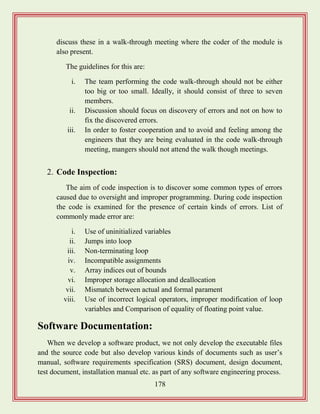 178
discuss these in a walk-through meeting where the coder of the module is
also present.
The guidelines for this are:
i. The team performing the code walk-through should not be either
too big or too small. Ideally, it should consist of three to seven
members.
ii. Discussion should focus on discovery of errors and not on how to
fix the discovered errors.
iii. In order to foster cooperation and to avoid and feeling among the
engineers that they are being evaluated in the code walk-through
meeting, mangers should not attend the walk though meetings.
2. Code Inspection:
The aim of code inspection is to discover some common types of errors
caused due to oversight and improper programming. During code inspection
the code is examined for the presence of certain kinds of errors. List of
commonly made error are:
i. Use of uninitialized variables
ii. Jumps into loop
iii. Non-terminating loop
iv. Incompatible assignments
v. Array indices out of bounds
vi. Improper storage allocation and deallocation
vii. Mismatch between actual and formal parament
viii. Use of incorrect logical operators, improper modification of loop
variables and Comparison of equality of floating point value.
Software Documentation:
When we develop a software product, we not only develop the executable files
and the source code but also develop various kinds of documents such as user‟s
manual, software requirements specification (SRS) document, design document,
test document, installation manual etc. as part of any software engineering process.
 