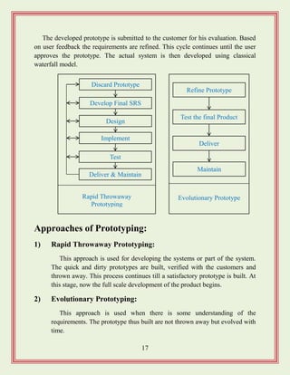 17
The developed prototype is submitted to the customer for his evaluation. Based
on user feedback the requirements are refined. This cycle continues until the user
approves the prototype. The actual system is then developed using classical
waterfall model.
Approaches of Prototyping:
1) Rapid Throwaway Prototyping:
This approach is used for developing the systems or part of the system.
The quick and dirty prototypes are built, verified with the customers and
thrown away. This process continues till a satisfactory prototype is built. At
this stage, now the full scale development of the product begins.
2) Evolutionary Prototyping:
This approach is used when there is some understanding of the
requirements. The prototype thus built are not thrown away but evolved with
time.
Evolutionary Prototype
Maintain
Deliver
Test the final Product
Refine Prototype
Discard Prototype
Develop Final SRS
Implement
Design
Test
Deliver & Maintain
Rapid Throwaway
Prototyping
 