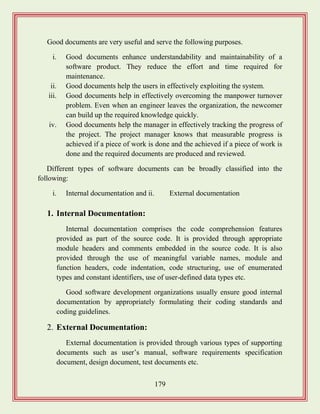179
Good documents are very useful and serve the following purposes.
i. Good documents enhance understandability and maintainability of a
software product. They reduce the effort and time required for
maintenance.
ii. Good documents help the users in effectively exploiting the system.
iii. Good documents help in effectively overcoming the manpower turnover
problem. Even when an engineer leaves the organization, the newcomer
can build up the required knowledge quickly.
iv. Good documents help the manager in effectively tracking the progress of
the project. The project manager knows that measurable progress is
achieved if a piece of work is done and the achieved if a piece of work is
done and the required documents are produced and reviewed.
Different types of software documents can be broadly classified into the
following:
i. Internal documentation and ii. External documentation
1. Internal Documentation:
Internal documentation comprises the code comprehension features
provided as part of the source code. It is provided through appropriate
module headers and comments embedded in the source code. It is also
provided through the use of meaningful variable names, module and
function headers, code indentation, code structuring, use of enumerated
types and constant identifiers, use of user-defined data types etc.
Good software development organizations usually ensure good internal
documentation by appropriately formulating their coding standards and
coding guidelines.
2. External Documentation:
External documentation is provided through various types of supporting
documents such as user‟s manual, software requirements specification
document, design document, test documents etc.
 