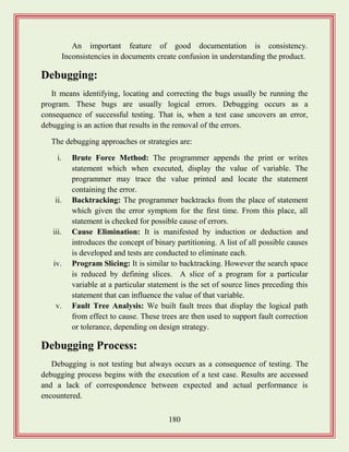 180
An important feature of good documentation is consistency.
Inconsistencies in documents create confusion in understanding the product.
Debugging:
It means identifying, locating and correcting the bugs usually be running the
program. These bugs are usually logical errors. Debugging occurs as a
consequence of successful testing. That is, when a test case uncovers an error,
debugging is an action that results in the removal of the errors.
The debugging approaches or strategies are:
i. Brute Force Method: The programmer appends the print or writes
statement which when executed, display the value of variable. The
programmer may trace the value printed and locate the statement
containing the error.
ii. Backtracking: The programmer backtracks from the place of statement
which given the error symptom for the first time. From this place, all
statement is checked for possible cause of errors.
iii. Cause Elimination: It is manifested by induction or deduction and
introduces the concept of binary partitioning. A list of all possible causes
is developed and tests are conducted to eliminate each.
iv. Program Slicing: It is similar to backtracking. However the search space
is reduced by defining slices. A slice of a program for a particular
variable at a particular statement is the set of source lines preceding this
statement that can influence the value of that variable.
v. Fault Tree Analysis: We built fault trees that display the logical path
from effect to cause. These trees are then used to support fault correction
or tolerance, depending on design strategy.
Debugging Process:
Debugging is not testing but always occurs as a consequence of testing. The
debugging process begins with the execution of a test case. Results are accessed
and a lack of correspondence between expected and actual performance is
encountered.
 