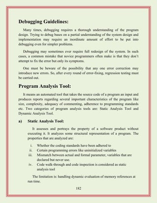 182
Debugging Guidelines:
Many times, debugging requires a thorough understanding of the program
design. Trying to debug bases on a partial understanding of the system design and
implementation may require an inordinate amount of effort to be put into
debugging even for simpler problems.
Debugging may sometimes ever require full redesign of the system. In such
cases, a common mistake that novice programmers often make is that they don‟t
attempt to fix the error but only its symptoms.
One must be beware of the possibility that any one error correction may
introduce new errors. So, after every round of error-fixing, regression testing must
be carried out.
Program Analysis Tool:
It means an automated tool that takes the source code of a program an input and
produces reports regarding several important characteristics of the program like
size, complexity, adequacy of commenting, adherence to programming standards
etc. Two categories of program analysis tools are: Static Analysis Tool and
Dynamic Analysis Tool.
a) Static Analysis Tool:
It assesses and portrays the property of a software product without
executing it. It analyzes some structural representation of a program. The
properties that are analyzed are:
i. Whether the coding standards have been adhered to
ii. Certain programming errors like uninitialized variables
iii. Mismatch between actual and formal parameter, variables that are
declared but never use.
iv. Code walk-through and code inspection is considered as static
analysis tool
The limitation is: handling dynamic evaluation of memory references at
run time.
 