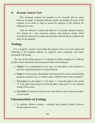 183
b) Dynamic Analysis Tool:
This technique requires the program to be executed and its actual
behavior recorded. A dynamic analyzer usually instruments the code of the
software to be tested in order to record the behavior of the software for
different test cases.
After the software is tested and behavior is recorded, dynamic analysis
tool carried out a post execution analysis and produces reports which
describe the structured coverage that has been achieved by the complete test
suite for the program.
Testing:
It is a program, consists of providing the program with a set of test inputs and
observing if the program behaves as expected some commonly used terms
associated with testing.
The aim of the testing process is to identify all defects existing in a software
product. Some commonly used testing associated with testing are:
a. Failure: It is a manifestation of an error. It is the ability of the software to
perform a required function to its specification.
b. Fault: It is an incorrect intermediate state that may have been entered during
program execution. E.g.: a variable value is different from what it should be.
c. Test Cases: It is the triplet [1, S, 0] where „1‟ is the data input to the system
„S‟ is the state of the system at which the data is input and „0‟ is the expected
output of the system.
d. Test Suite: It is the set of all test cases with which as given software product
is to be tested.
Characteristics of Testing:
1. To perform effective testing, a software team should conduct effective
formal technical review.
 
