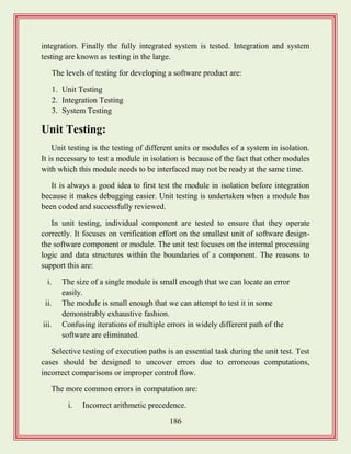 186
integration. Finally the fully integrated system is tested. Integration and system
testing are known as testing in the large.
The levels of testing for developing a software product are:
1. Unit Testing
2. Integration Testing
3. System Testing
Unit Testing:
Unit testing is the testing of different units or modules of a system in isolation.
It is necessary to test a module in isolation is because of the fact that other modules
with which this module needs to be interfaced may not be ready at the same time.
It is always a good idea to first test the module in isolation before integration
because it makes debugging easier. Unit testing is undertaken when a module has
been coded and successfully reviewed.
In unit testing, individual component are tested to ensure that they operate
correctly. It focuses on verification effort on the smallest unit of software design-
the software component or module. The unit test focuses on the internal processing
logic and data structures within the boundaries of a component. The reasons to
support this are:
i. The size of a single module is small enough that we can locate an error
easily.
ii. The module is small enough that we can attempt to test it in some
demonstrably exhaustive fashion.
iii. Confusing iterations of multiple errors in widely different path of the
software are eliminated.
Selective testing of execution paths is an essential task during the unit test. Test
cases should be designed to uncover errors due to erroneous computations,
incorrect comparisons or improper control flow.
The more common errors in computation are:
i. Incorrect arithmetic precedence.
 
