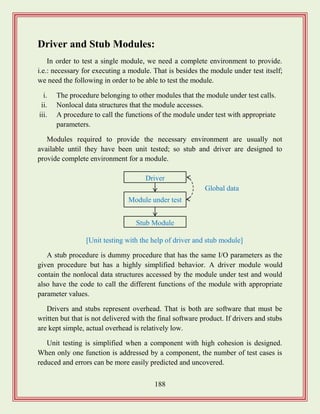 188
Driver and Stub Modules:
In order to test a single module, we need a complete environment to provide.
i.e.: necessary for executing a module. That is besides the module under test itself;
we need the following in order to be able to test the module.
i. The procedure belonging to other modules that the module under test calls.
ii. Nonlocal data structures that the module accesses.
iii. A procedure to call the functions of the module under test with appropriate
parameters.
Modules required to provide the necessary environment are usually not
available until they have been unit tested; so stub and driver are designed to
provide complete environment for a module.
A stub procedure is dummy procedure that has the same I/O parameters as the
given procedure but has a highly simplified behavior. A driver module would
contain the nonlocal data structures accessed by the module under test and would
also have the code to call the different functions of the module with appropriate
parameter values.
Drivers and stubs represent overhead. That is both are software that must be
written but that is not delivered with the final software product. If drivers and stubs
are kept simple, actual overhead is relatively low.
Unit testing is simplified when a component with high cohesion is designed.
When only one function is addressed by a component, the number of test cases is
reduced and errors can be more easily predicted and uncovered.
Driver
Module under test
Stub Module
Global data
[Unit testing with the help of driver and stub module]
 