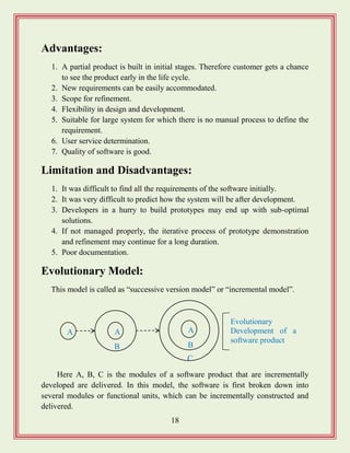 18
Advantages:
1. A partial product is built in initial stages. Therefore customer gets a chance
to see the product early in the life cycle.
2. New requirements can be easily accommodated.
3. Scope for refinement.
4. Flexibility in design and development.
5. Suitable for large system for which there is no manual process to define the
requirement.
6. User service determination.
7. Quality of software is good.
Limitation and Disadvantages:
1. It was difficult to find all the requirements of the software initially.
2. It was very difficult to predict how the system will be after development.
3. Developers in a hurry to build prototypes may end up with sub-optimal
solutions.
4. If not managed properly, the iterative process of prototype demonstration
and refinement may continue for a long duration.
5. Poor documentation.
Evolutionary Model:
This model is called as “successive version model” or “incremental model”.
Here A, B, C is the modules of a software product that are incrementally
developed are delivered. In this model, the software is first broken down into
several modules or functional units, which can be incrementally constructed and
delivered.
A A
B
A
B
C
Evolutionary
Development of a
software product
 