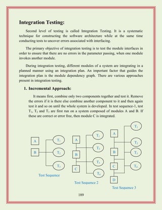 189
Integration Testing:
Second level of testing is called Integration Testing. It is a systematic
technique for constructing the software architecture while at the same time
conducting tests to uncover errors associated with interfacing.
The primary objective of integration testing is to test the module interfaces in
order to ensure that there are no errors in the parameter passing, when one module
invokes another module.
During integration testing, different modules of a system are integrating in a
planned manner using an integration plan. An important factor that guides the
integration plan is the module dependency graph. There are various approaches
present in integration testing.
1. Incremental Approach:
It means first, combine only two components together and test it. Remove
the errors if it is there else combine another component to it and then again
test it and so on until the whole system is developed. In test sequence-1, test
T1, T2 and T3 are first run on a system composed of modules A and B. If
these are correct or error free, then module C is integrated.
A
B
T1
T2
T3
Test Sequence
1
A
B
T1
T2
T3
Test Sequence 2
C
T4
A
B
T1
T2
T3
Test Sequence 3
C T4
D
 
