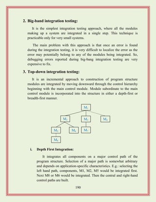 190
2. Big-band integration testing:
It is the simplest integration testing approach, where all the modules
making up a system are integrated in a single step. This technique is
practicable only for very small systems.
The main problem with this approach is that once an error is found
during the integration testing, it is very difficult to localize the error as the
error may potentially belong to any of the modules being integrated. So,
debugging errors reported during big-bang integration testing are very
expensive to fix.
3. Top-down integration testing:
It is an incremental approach to construction of program structure
modules are integrated by moving downward through the control hierarchy
beginning with the main control module. Module subordinate to the main
control module is incorporated into the structure in either a depth-first or
breadth-first manner.
i. Depth First Integration:
It integrates all components on a major control path of the
program structure. Selection of a major path is somewhat arbitrary
and depends on application-specific characteristics. E.g.: selecting the
left hand path, components, M1, M2, M5 would be integrated first.
Next M8 or M6 would be integrated. Then the central and right-hand
control paths are built.
M1
M3M2 M4
M8
M7M6M5
 