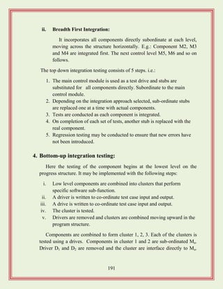 191
ii. Breadth First Integration:
It incorporates all components directly subordinate at each level,
moving across the structure horizontally. E.g.: Component M2, M3
and M4 are integrated first. The next control level M5, M6 and so on
follows.
The top down integration testing consists of 5 steps. i.e.:
1. The main control module is used as a test drive and stubs are
substituted for all components directly. Subordinate to the main
control module.
2. Depending on the integration approach selected, sub-ordinate stubs
are replaced one at a time with actual components.
3. Tests are conducted as each component is integrated.
4. On completion of each set of tests, another stub is replaced with the
real component.
5. Regression testing may be conducted to ensure that new errors have
not been introduced.
4. Bottom-up integration testing:
Here the testing of the component begins at the lowest level on the
progress structure. It may be implemented with the following steps:
i. Low level components are combined into clusters that perform
specific software sub-function.
ii. A driver is written to co-ordinate test case input and output.
iii. A drive is written to co-ordinate test case input and output.
iv. The cluster is tested.
v. Drivers are removed and clusters are combined moving upward in the
program structure.
Components are combined to form cluster 1, 2, 3. Each of the clusters is
tested using a drives. Components in cluster 1 and 2 are sub-ordinated Ma.
Driver D1 and D2 are removed and the cluster are interface directly to Ma.
 