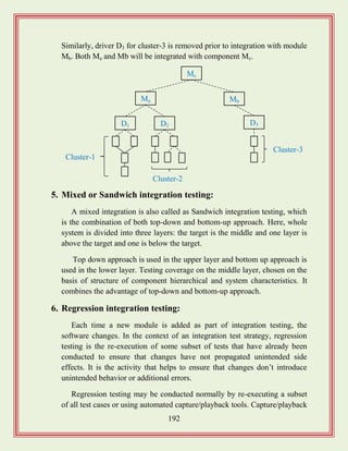 192
Similarly, driver D3 for cluster-3 is removed prior to integration with module
Mb. Both Ma and Mb will be integrated with component Mc.
5. Mixed or Sandwich integration testing:
A mixed integration is also called as Sandwich integration testing, which
is the combination of both top-down and bottom-up approach. Here, whole
system is divided into three layers: the target is the middle and one layer is
above the target and one is below the target.
Top down approach is used in the upper layer and bottom up approach is
used in the lower layer. Testing coverage on the middle layer, chosen on the
basis of structure of component hierarchical and system characteristics. It
combines the advantage of top-down and bottom-up approach.
6. Regression integration testing:
Each time a new module is added as part of integration testing, the
software changes. In the context of an integration test strategy, regression
testing is the re-execution of some subset of tests that have already been
conducted to ensure that changes have not propagated unintended side
effects. It is the activity that helps to ensure that changes don‟t introduce
unintended behavior or additional errors.
Regression testing may be conducted normally by re-executing a subset
of all test cases or using automated capture/playback tools. Capture/playback
Mc
Ma Mb
D2D1 D3
Cluster-1
Cluster-3
Cluster-2
 