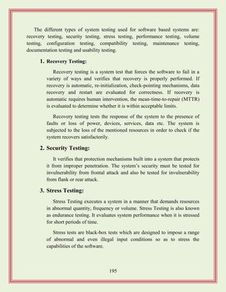 195
The different types of system testing used for software based systems are:
recovery testing, security testing, stress testing, performance testing, volume
testing, configuration testing, compatibility testing, maintenance testing,
documentation testing and usability testing.
1. Recovery Testing:
Recovery testing is a system test that forces the software to fail in a
variety of ways and verifies that recovery is properly performed. If
recovery is automatic, re-initialization, check-pointing mechanisms, data
recovery and restart are evaluated for correctness. If recovery is
automatic requires human intervention, the mean-time-to-repair (MTTR)
is evaluated to determine whether it is within acceptable limits.
Recovery testing tests the response of the system to the presence of
faults or loss of power, devices, services, data etc. The system is
subjected to the loss of the mentioned resources in order to check if the
system recovers satisfactorily.
2. Security Testing:
It verifies that protection mechanisms built into a system that protects
it from improper penetration. The system‟s security must be tested for
invulnerability from frontal attack and also be tested for invulnerability
from flank or rear attack.
3. Stress Testing:
Stress Testing executes a system in a manner that demands resources
in abnormal quantity, frequency or volume. Stress Testing is also known
as endurance testing. It evaluates system performance when it is stressed
for short periods of time.
Stress tests are black-box tests which are designed to impose a range
of abnormal and even illegal input conditions so as to stress the
capabilities of the software.
 