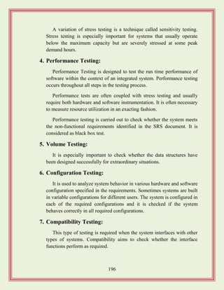 196
A variation of stress testing is a technique called sensitivity testing.
Stress testing is especially important for systems that usually operate
below the maximum capacity but are severely stressed at some peak
demand hours.
4. Performance Testing:
Performance Testing is designed to test the run time performance of
software within the context of an integrated system. Performance testing
occurs throughout all steps in the testing process.
Performance tests are often coupled with stress testing and usually
require both hardware and software instrumentation. It is often necessary
to measure resource utilization in an exacting fashion.
Performance testing is carried out to check whether the system meets
the non-functional requirements identified in the SRS document. It is
considered as black box test.
5. Volume Testing:
It is especially important to check whether the data structures have
been designed successfully for extraordinary situations.
6. Configuration Testing:
It is used to analyze system behavior in various hardware and software
configuration specified in the requirements. Sometimes systems are built
in variable configurations for different users. The system is configured in
each of the required configurations and it is checked if the system
behaves correctly in all required configurations.
7. Compatibility Testing:
This type of testing is required when the system interfaces with other
types of systems. Compatibility aims to check whether the interface
functions perform as required.
 