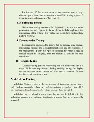 197
For instance, if the system needs to communicate with a large
database system to retrieve information, compatibility testing is required
to test the speed and accuracy of data retrieval.
8. Maintenance Testing:
Maintenance testing addresses the diagnostic programs and other
procedures that are required to be developed to help implement the
maintenance of the system. It is verified that the artifacts exist and they
perform properly.
9. Documentation Testing:
Documentation is checked to ensure that the required used manual,
maintenance manuals and technical manuals exist and are consistent. If
the requirements specify the types of audience for which a specific
manual should be designed, then the manual is checked for such
compliance.
10. Usability Testing:
Usability testing pertains to checking the user interface to see if it
meets all the user requirements. During usability testing, the display
screens, messages, report formats and other aspects relating to the user
interface requirements are tested.
Validation Testing:
Validation Testing begins at the culmination of integration testing, when
individual components have been exercised, the software is completely assembled
as a package and interfacing errors have been uncovered and corrected.
Validation can be defined in many ways, but the simple definition is that
validation succeeds when software functions in a manner that can be reasonably
expected.
 