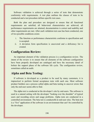198
Software validation is achieved through a series of tests that demonstrate
conformity with requirements. A test plan outlines the classes of tests to be
conducted and a test procedure defines specific test cases.
Both the plan and procedure are designed to ensure that all functional
requirements are satisfied, all behavioral characteristics are achieved, all
performance requirements are attained, documentation is correct and usability and
other requirements are met. After each validation test case has been conducted, one
of two possible conditions exists:
i. The function or performance characteristic conforms to specification and
is accepted.
ii. A deviation form specification is uncovered and a deficiency list is
created.
Configuration Review:
An important element of the validation process is a configuration review. The
intent of the review is to ensure that all elements of the software configuration
have been properly developed are cataloged and have the necessary detail of
bolster the support phase of the software life cycle. The configuration review,
sometimes called an audit.
Alpha and Beta Testing:
If software is developed as a product to be used by many customers, it is
impractical to perform formal acceptance tests with each one. Most software
product builders use a process called alpha and beta testing to uncover errors that
only the end-user seems able to find.
The alpha test is conducted at the developer‟s site by end-users. The software is
used in a natural setting with the developer “looking over the shoulder” of typical
users and recording errors and usage problems. Alpha tests are conducted in a
controlled environment. The beta test is conducte4d at end-user sites. The beta test
is a “live” application of the software in an environment that can‟t be controlled by
the developer.
 