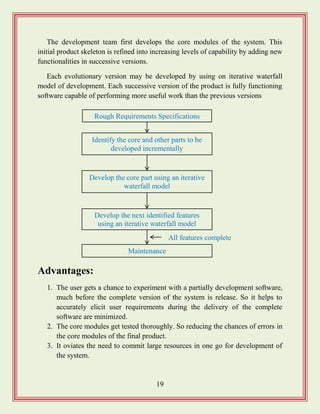 19
The development team first develops the core modules of the system. This
initial product skeleton is refined into increasing levels of capability by adding new
functionalities in successive versions.
Each evolutionary version may be developed by using on iterative waterfall
model of development. Each successive version of the product is fully functioning
software capable of performing more useful work than the previous versions
Advantages:
1. The user gets a chance to experiment with a partially development software,
much before the complete version of the system is release. So it helps to
accurately elicit user requirements during the delivery of the complete
software are minimized.
2. The core modules get tested thoroughly. So reducing the chances of errors in
the core modules of the final product.
3. It oviates the need to commit large resources in one go for development of
the system.
Rough Requirements Specifications
Develop the core part using an iterative
waterfall model
Develop the next identified features
using an iterative waterfall model
Maintenance
Identify the core and other parts to be
developed incrementally
All features complete
 