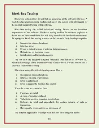 199
Black-Box Testing:
Black-box testing allows to test that are conducted at the software interface. A
black-box test examines some fundamental aspect of a system with little regard for
the internal logical structure of the software.
Black-box testing also called behavioral testing, focuses on the functional
requirements of the software. Black-box testing enables the software engineer to
derive sets of input conditions that will fully exercise all functional requirements
for a program. Black-box testing attempts to find errors in the following categories:
i. Incorrect or missing functions
ii. Interface errors
iii. Errors in data structures or external database access.
iv. Behavior or performance errors.
v. Initialization and termination errors.
The test cases are designed using the functional specification of software. i.e.:
with tiny knowledge of the internal structure of the software. For this reason, this is
known as “Functional Testing”.
Black-box testing identifies following errors. That is:
i. Incorrect or missing functions.
ii. Interface missing or erroneous.
iii. Error in data model
iv. Error in access the external data source.
When the errors are controlled then:
i. Functions are valid.
ii. A class of input is validated.
iii. Validity is sensitive to certain input values.
iv. Software is valid and dependable for certain volume of data or
transaction.
v. Rare specific combinations are taken care of.
The different approaches to design black box test cases are given below.
 