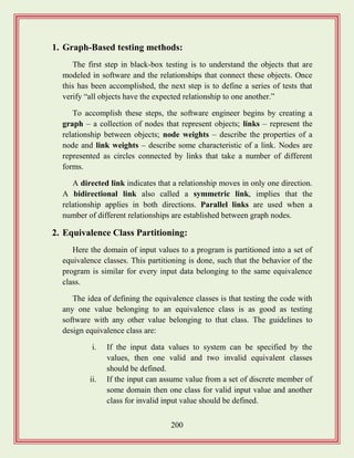 200
1. Graph-Based testing methods:
The first step in black-box testing is to understand the objects that are
modeled in software and the relationships that connect these objects. Once
this has been accomplished, the next step is to define a series of tests that
verify “all objects have the expected relationship to one another.”
To accomplish these steps, the software engineer begins by creating a
graph – a collection of nodes that represent objects; links – represent the
relationship between objects; node weights – describe the properties of a
node and link weights – describe some characteristic of a link. Nodes are
represented as circles connected by links that take a number of different
forms.
A directed link indicates that a relationship moves in only one direction.
A bidirectional link also called a symmetric link, implies that the
relationship applies in both directions. Parallel links are used when a
number of different relationships are established between graph nodes.
2. Equivalence Class Partitioning:
Here the domain of input values to a program is partitioned into a set of
equivalence classes. This partitioning is done, such that the behavior of the
program is similar for every input data belonging to the same equivalence
class.
The idea of defining the equivalence classes is that testing the code with
any one value belonging to an equivalence class is as good as testing
software with any other value belonging to that class. The guidelines to
design equivalence class are:
i. If the input data values to system can be specified by the
values, then one valid and two invalid equivalent classes
should be defined.
ii. If the input can assume value from a set of discrete member of
some domain then one class for valid input value and another
class for invalid input value should be defined.
 