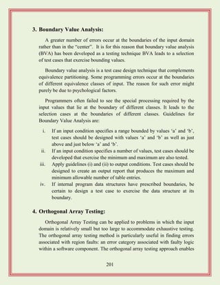 201
3. Boundary Value Analysis:
A greater number of errors occur at the boundaries of the input domain
rather than in the “center”. It is for this reason that boundary value analysis
(BVA) has been developed as a testing technique BVA leads to a selection
of test cases that exercise bounding values.
Boundary value analysis is a test case design technique that complements
equivalence partitioning. Some programming errors occur at the boundaries
of different equivalence classes of input. The reason for such error might
purely be due to psychological factors.
Programmers often failed to see the special processing required by the
input values that lie at the boundary of different classes. It leads to the
selection cases at the boundaries of different classes. Guidelines for
Boundary Value Analysis are:
i. If an input condition specifies a range bounded by values „a‟ and „b‟,
test cases should be designed with values „a‟ and „b‟ as well as just
above and just below „a‟ and „b‟.
ii. If an input condition specifies a number of values, test cases should be
developed that exercise the minimum and maximum are also tested.
iii. Apply guidelines (i) and (ii) to output conditions. Test cases should be
designed to create an output report that produces the maximum and
minimum allowable number of table entries.
iv. If internal program data structures have prescribed boundaries, be
certain to design a test case to exercise the data structure at its
boundary.
4. Orthogonal Array Testing:
Orthogonal Array Testing can be applied to problems in which the input
domain is relatively small but too large to accommodate exhaustive testing.
The orthogonal array testing method is particularly useful in finding errors
associated with region faults: an error category associated with faulty logic
within a software component. The orthogonal array testing approach enables
 