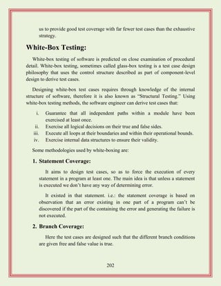 202
us to provide good test coverage with far fewer test cases than the exhaustive
strategy.
White-Box Testing:
White-box testing of software is predicted on close examination of procedural
detail. White-box testing, sometimes called glass-box testing is a test case design
philosophy that uses the control structure described as part of component-level
design to derive test cases.
Designing white-box test cases requires through knowledge of the internal
structure of software, therefore it is also known as “Structural Testing.” Using
white-box testing methods, the software engineer can derive test cases that:
i. Guarantee that all independent paths within a module have been
exercised at least once.
ii. Exercise all logical decisions on their true and false sides.
iii. Execute all loops at their boundaries and within their operational bounds.
iv. Exercise internal data structures to ensure their validity.
Some methodologies used by white-boxing are:
1. Statement Coverage:
It aims to design test cases, so as to force the execution of every
statement in a program at least one. The main idea is that unless a statement
is executed we don‟t have any way of determining error.
It existed in that statement. i.e.: the statement coverage is based on
observation that an error existing in one part of a program can‟t be
discovered if the part of the containing the error and generating the failure is
not executed.
2. Branch Coverage:
Here the test cases are designed such that the different branch conditions
are given free and false value is true.
 