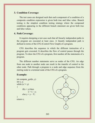 203
3. Condition Coverage:
The test cases are designed such that each component of a condition of a
composite condition expression is given both true and false value. Branch
testing is the simplest condition testing strategy where the compound
conditions appearing in the different branch statement are given both true
and false values.
4. Path Coverage:
It requires designing a test case such that all linearly independent paths in
the program are executed at least once. A linearly independent path is
defined in terms of the CFG (Control Flow Graph) of a program.
CFG describes the sequence in which the different instruction of a
program gets executed. It describes the flow of control passes through the
program. To draw the CFG of a program, first number all the statements of a
program.
The different number statements serve as nodes of the CFG. An edge
from one node to another node can result in the transfer of control to the
other node. Path through a program is a node and edge sequence from the
starting node to a terminal node of the CFG of a program.
Example:
int compute_gcd(x, y)
int x, y;
while (x != y)
{
if(x > y) then
x = x – y;
else y = y – Y;
}
return x;
1
2
3 4
5
6
 