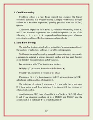 205
1. Condition testing:
Condition testing is a test design method that exercises the logical
conditions contained in a program module. A simple condition is a Boolean
variable or a relational expression, possibly preceded with one NOT(¬)
operator.
A relational expression takes form: E1<relational-operator>E2, where E1
and E2 are arithmetic expressions and <relational-operator> is one of the
following: <, ≤ , =, ≠, >, ≥. A compound condition is composed of two or
more simple conditions, Boolean operators and parenthesis.
2. Data Flow Testing:
The dataflow testing method selects test paths of a program according to
the locations of definitions and uses of variables in the program.
To illustrate the dataflow testing approach, assume that each statement in
a program is assigned a unique statement number and that each function
doesn‟t modify its parameters or global variables.
For a statement with „S‟ as its statement number,
DEF(S) = {X | statement S contains a definition of X}
USE(S) = {X | statement S contains a use of X}
If statement „S‟ is if or loop statement, its DEF set is empty and its USE
set is based on the condition of statement S.
The definition of variable X at statement S is said to be live at statement
S' if there exists a path from statement S to statement S' that contains no
other definition of X.
A definition-use (DU) chain of variable X is of the form [X, S, S'], where
S and S' are statement numbers, X is in DEF(S) and USE(S') and the
definition of X in statement „S‟ is live at statement S'.
 