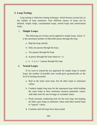 206
3. Loop Testing:
Loop testing is white-box testing technique, which focuses exclusively on
the validity of loop constructs. Four different classes of loops can be
defined: simple loops, concatenated loops, nested loops and unstructured
loops.
i. Simple Loops:
The following set of tests can be applied to simple loops, where „n‟
is the maximum number of allowable passes through the loop.
a. Skip the loop entirely.
b. Only one passes through the loop.
c. Two passes through the loop.
d. m passes through the loop where m < n.
e. n – 1, n, n + 1 passes through the loop.
ii. Nested Loops:
If we were to extend the test approach for simple loops to nested
loops, the number of possible tests would grow geometrically as the
level of nesting increased.
a. Start at the inner most loop. Set all other loops to minimum
values.
b. Conduct simple loop tests for the innermost loop while holding
the outer loops at their minimum iteration parameter values.
Add other tests for out-of-range or excluded values.
c. Work outward, conducting tests for the next loop, but keeping
all other outer loops at minimum values and other nested loops
to “typical” values.
d. Continue until all loops have been tested.
 