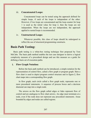 207
iii. Concatenated Loops:
Concatenated loops can be tested using the approach defined for
simple loops, if each of the loops is independent of the other.
However, if two loops are concatenated and the loop counter for loop
1 is used as the initial value for loop 2, then the loops are not
independent. When the loops are not independent, the approach
applied to nested loops is recommended.
iv. Unstructured Loops:
Whenever possible, this class of loops should be redesigned to
reflect the use of structured programming constructs.
Basis Path Testing:
Basis path testing is a white-box testing technique first proposed by Tom
McCabe. The basis path method enables the test case designer to derive a logical
complexity measure of a procedural design and use this measure as a guide for
defining a basis set of execution paths.
i. Flow Graph Notation:
Before the basis path method can be introduced, a simple notation for the
representation of control flow, called a flow graph or program graph. Here a
flow chart is used to depict program control structure and in figure-2, flow
chart maps into a corresponding flow graph.
In flow graph, each circle called a flow graph node, represents one or
more procedural statements. A sequence of process boxes and a decision
diamond can map into a single node.
The arrows on the flow graph called edges or links represent flow of
control and are analogous to flow chart arrows. An edge must terminate at a
node, even if the node does not represent any procedural statements. Areas
bounded by edges and nodes are called regions.
 