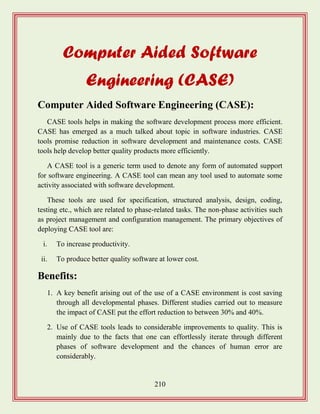 210
Computer Aided Software
Engineering (CASE)
Computer Aided Software Engineering (CASE):
CASE tools helps in making the software development process more efficient.
CASE has emerged as a much talked about topic in software industries. CASE
tools promise reduction in software development and maintenance costs. CASE
tools help develop better quality products more efficiently.
A CASE tool is a generic term used to denote any form of automated support
for software engineering. A CASE tool can mean any tool used to automate some
activity associated with software development.
These tools are used for specification, structured analysis, design, coding,
testing etc., which are related to phase-related tasks. The non-phase activities such
as project management and configuration management. The primary objectives of
deploying CASE tool are:
i. To increase productivity.
ii. To produce better quality software at lower cost.
Benefits:
1. A key benefit arising out of the use of a CASE environment is cost saving
through all developmental phases. Different studies carried out to measure
the impact of CASE put the effort reduction to between 30% and 40%.
2. Use of CASE tools leads to considerable improvements to quality. This is
mainly due to the facts that one can effortlessly iterate through different
phases of software development and the chances of human error are
considerably.
 