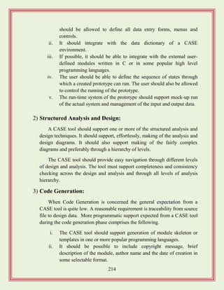 214
should be allowed to define all data entry forms, menus and
controls.
ii. It should integrate with the data dictionary of a CASE
environment.
iii. If possible, it should be able to integrate with the external user-
defined modules written in C or in some popular high level
programming languages.
iv. The user should be able to define the sequence of states through
which a created prototype can run. The user should also be allowed
to control the running of the prototype.
v. The run-time system of the prototype should support mock-up run
of the actual system and management of the input and output data.
2) Structured Analysis and Design:
A CASE tool should support one or more of the structured analysis and
design techniques. It should support, effortlessly, making of the analysis and
design diagrams. It should also support making of the fairly complex
diagrams and preferably through a hierarchy of levels.
The CASE tool should provide easy navigation through different levels
of design and analysis. The tool must support completeness and consistency
checking across the design and analysis and through all levels of analysis
hierarchy.
3) Code Generation:
When Code Generation is concerned the general expectation from a
CASE tool is quite low. A reasonable requirement is traceability from source
file to design data. More programmatic support expected from a CASE tool
during the code generation phase comprises the following.
i. The CASE tool should support generation of module skeleton or
templates in one or more popular programming languages.
ii. It should be possible to include copyright message, brief
description of the module, author name and the date of creation in
some selectable format.
 