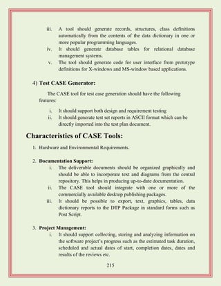 215
iii. A tool should generate records, structures, class definitions
automatically from the contents of the data dictionary in one or
more popular programming languages.
iv. It should generate database tables for relational database
management systems.
v. The tool should generate code for user interface from prototype
definitions for X-windows and MS-window based applications.
4) Test CASE Generator:
The CASE tool for test case generation should have the following
features:
i. It should support both design and requirement testing
ii. It should generate test set reports in ASCII format which can be
directly imported into the test plan document.
Characteristics of CASE Tools:
1. Hardware and Environmental Requirements.
2. Documentation Support:
i. The deliverable documents should be organized graphically and
should be able to incorporate text and diagrams from the central
repository. This helps in producing up-to-date documentation.
ii. The CASE tool should integrate with one or more of the
commercially available desktop publishing packages.
iii. It should be possible to export, text, graphics, tables, data
dictionary reports to the DTP Package in standard forms such as
Post Script.
3. Project Management:
i. It should support collecting, storing and analyzing information on
the software project‟s progress such as the estimated task duration,
scheduled and actual dates of start, completion dates, dates and
results of the reviews etc.
 