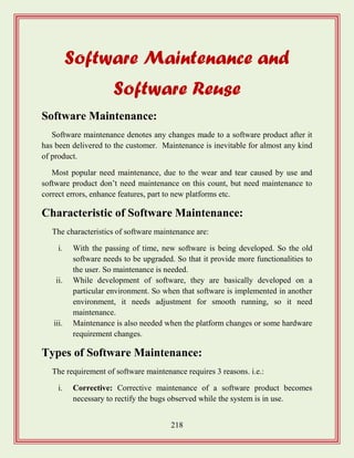 218
Software Maintenance and
Software Reuse
Software Maintenance:
Software maintenance denotes any changes made to a software product after it
has been delivered to the customer. Maintenance is inevitable for almost any kind
of product.
Most popular need maintenance, due to the wear and tear caused by use and
software product don‟t need maintenance on this count, but need maintenance to
correct errors, enhance features, part to new platforms etc.
Characteristic of Software Maintenance:
The characteristics of software maintenance are:
i. With the passing of time, new software is being developed. So the old
software needs to be upgraded. So that it provide more functionalities to
the user. So maintenance is needed.
ii. While development of software, they are basically developed on a
particular environment. So when that software is implemented in another
environment, it needs adjustment for smooth running, so it need
maintenance.
iii. Maintenance is also needed when the platform changes or some hardware
requirement changes.
Types of Software Maintenance:
The requirement of software maintenance requires 3 reasons. i.e.:
i. Corrective: Corrective maintenance of a software product becomes
necessary to rectify the bugs observed while the system is in use.
 