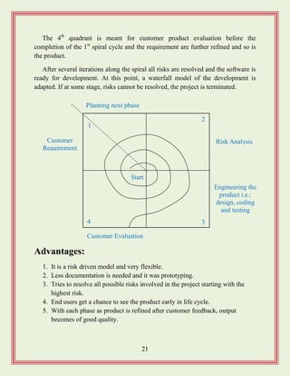 21
The 4th
quadrant is meant for customer product evaluation before the
completion of the 1st
spiral cycle and the requirement are further refined and so is
the product.
After several iterations along the spiral all risks are resolved and the software is
ready for development. At this point, a waterfall model of the development is
adapted. If at some stage, risks cannot be resolved, the project is terminated.
Advantages:
1. It is a risk driven model and very flexible.
2. Less documentation is needed and it was prototyping.
3. Tries to resolve all possible risks involved in the project starting with the
highest risk.
4. End users get a chance to see the product early in life cycle.
5. With each phase as product is refined after customer feedback, output
becomes of good quality.
Planning next phase
Customer
Requirement
Risk Analysis
Customer Evaluation
Engineering the
product i.e.:
design, coding
and testing
1
2
4 3
Start
 