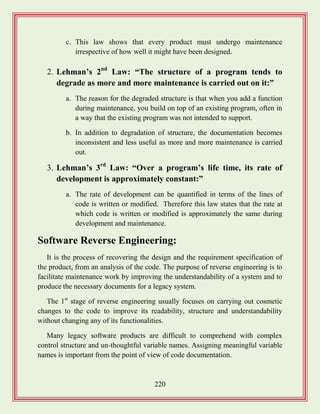 220
c. This law shows that every product must undergo maintenance
irrespective of how well it might have been designed.
2. Lehman‟s 2nd
Law: “The structure of a program tends to
degrade as more and more maintenance is carried out on it:”
a. The reason for the degraded structure is that when you add a function
during maintenance, you build on top of an existing program, often in
a way that the existing program was not intended to support.
b. In addition to degradation of structure, the documentation becomes
inconsistent and less useful as more and more maintenance is carried
out.
3. Lehman‟s 3rd
Law: “Over a program‟s life time, its rate of
development is approximately constant:”
a. The rate of development can be quantified in terms of the lines of
code is written or modified. Therefore this law states that the rate at
which code is written or modified is approximately the same during
development and maintenance.
Software Reverse Engineering:
It is the process of recovering the design and the requirement specification of
the product, from an analysis of the code. The purpose of reverse engineering is to
facilitate maintenance work by improving the understandability of a system and to
produce the necessary documents for a legacy system.
The 1st
stage of reverse engineering usually focuses on carrying out cosmetic
changes to the code to improve its readability, structure and understandability
without changing any of its functionalities.
Many legacy software products are difficult to comprehend with complex
control structure and un-thoughtful variable names. Assigning meaningful variable
names is important from the point of view of code documentation.
 
