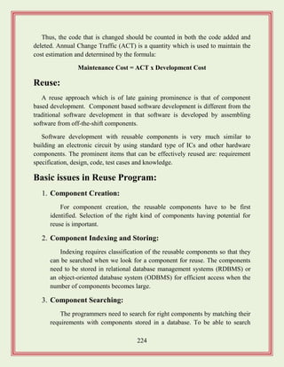 224
Thus, the code that is changed should be counted in both the code added and
deleted. Annual Change Traffic (ACT) is a quantity which is used to maintain the
cost estimation and determined by the formula:
Maintenance Cost = ACT x Development Cost
Reuse:
A reuse approach which is of late gaining prominence is that of component
based development. Component based software development is different from the
traditional software development in that software is developed by assembling
software from off-the-shift components.
Software development with reusable components is very much similar to
building an electronic circuit by using standard type of ICs and other hardware
components. The prominent items that can be effectively reused are: requirement
specification, design, code, test cases and knowledge.
Basic issues in Reuse Program:
1. Component Creation:
For component creation, the reusable components have to be first
identified. Selection of the right kind of components having potential for
reuse is important.
2. Component Indexing and Storing:
Indexing requires classification of the reusable components so that they
can be searched when we look for a component for reuse. The components
need to be stored in relational database management systems (RDBMS) or
an object-oriented database system (ODBMS) for efficient access when the
number of components becomes large.
3. Component Searching:
The programmers need to search for right components by matching their
requirements with components stored in a database. To be able to search
 