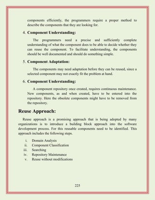 225
components efficiently, the programmers require a proper method to
describe the components that they are looking for.
4. Component Understanding:
The programmers need a precise and sufficiently complete
understanding of what the component does to be able to decide whether they
can reuse the component. To facilitate understanding, the components
should be well documented and should do something simple.
5. Component Adaptation:
The components may need adaptation before they can be reused, since a
selected component may not exactly fit the problem at hand.
6. Component Understanding:
A component repository once created, requires continuous maintenance.
New components, as and when created, have to be entered into the
repository. Here the obsolete components might have to be removed from
the repository.
Reuse Approach:
Reuse approach is a promising approach that is being adopted by many
organizations is to introduce a building block approach into the software
development process. For this reusable components need to be identified. This
approach includes the following steps.
i. Domain Analysis
ii. Component Classification
iii. Searching
iv. Repository Maintenance
v. Reuse without modifications
 