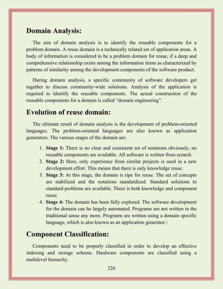 226
Domain Analysis:
The aim of domain analysis is to identify the reusable components for a
problem domain. A reuse domain is a technically related set of application areas. A
body of information is considered to be a problem domain for reuse, if a deep and
comprehensive relationship exists among the information items as characterized by
patterns of similarity among the development components of the software product.
During domain analysis, a specific community of software developers get
together to discuss community-wide solutions. Analysis of the application is
required to identify the reusable components. The actual construction of the
reusable components for a domain is called “domain engineering”.
Evolution of reuse domain:
The ultimate result of domain analysis is the development of problem-oriented
languages. The problem-oriented languages are also known as application
generators. The various stages of the domain are:
1. Stage 1: There is no clear and consistent set of notations obviously, no
reusable components are available. All software is written from scratch.
2. Stage 2: Here, only experience from similar projects is used in a new
development effort. This means that there is only knowledge reuse.
3. Stage 3: At this stage, the domain is ripe for reuse. The set of concepts
are stabilized and the notations standardized. Standard solutions to
standard problems are available. There is both knowledge and component
reuse.
4. Stage 4: The domain has been fully explored. The software development
for the domain can be largely automated. Programs are not written in the
traditional sense any more. Programs are written using a domain specific
language, which is also known as an application generator.
Component Classification:
Components need to be properly classified in order to develop an effective
indexing and storage scheme. Hardware components are classified using a
multilevel hierarchy.
 
