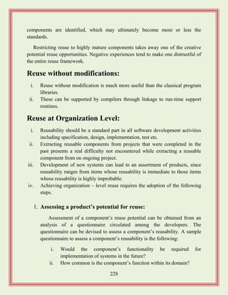 228
components are identified, which may ultimately become more or less the
standards.
Restricting reuse to highly mature components takes away one of the creative
potential reuse opportunities. Negative experiences tend to make one distrustful of
the entire reuse framework.
Reuse without modifications:
i. Reuse without modification is much more useful than the classical program
libraries.
ii. These can be supported by compilers through linkage to run-time support
routines.
Reuse at Organization Level:
i. Reusability should be a standard part in all software development activities
including specification, design, implementation, test etc.
ii. Extracting reusable components from projects that were completed in the
past presents a real difficulty not encountered while extracting a reusable
component from on ongoing project.
iii. Development of new systems can lead to an assortment of products, since
reusability ranges from items whose reusability is immediate to those items
whose reusability is highly improbable.
iv. Achieving organization – level reuse requires the adoption of the following
steps.
1. Assessing a product‟s potential for reuse:
Assessment of a component‟s reuse potential can be obtained from an
analysis of a questionnaire circulated among the developers. The
questionnaire can be devised to assess a component‟s reusability. A sample
questionnaire to assess a component‟s reusability is the following:
i. Would the component‟s functionality be required for
implementation of systems in the future?
ii. How common is the component‟s function within its domain?
 