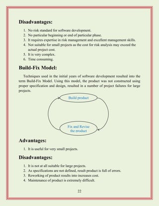 22
Disadvantages:
1. No risk standard for software development.
2. No particular beginning or end of particular phase.
3. It requires expertise in risk management and excellent management skills.
4. Not suitable for small projects as the cost for risk analysis may exceed the
actual project cost.
5. It is very complex.
6. Time consuming.
Build-Fix Model:
Techniques used in the initial years of software development resulted into the
term Build-Fix Model. Using this model, the product was not constructed using
proper specification and design, resulted in a number of project failures for large
projects.
Advantages:
1. It is useful for very small projects.
Disadvantages:
1. It is not at all suitable for large projects.
2. As specifications are not defined, result product is full of errors.
3. Reworking of product results into increases cost.
4. Maintenance of product is extremely difficult.
Build product
Fix and Revise
the product
 