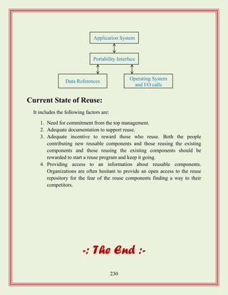 230
Current State of Reuse:
It includes the following factors are:
1. Need for commitment from the top management.
2. Adequate documentation to support reuse.
3. Adequate incentive to reward those who reuse. Both the people
contributing new reusable components and those reusing the existing
components and those reusing the existing components should be
rewarded to start a reuse program and keep it going.
4. Providing access to an information about reusable components.
Organizations are often hesitant to provide an open access to the reuse
repository for the fear of the reuse components finding a way to their
competitors.
-: The End :-
Application System
Portability Interface
Data References Operating System
and I/O calls
 