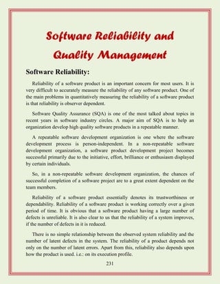 231
Software Reliability and
Quality Management
Software Reliability:
Reliability of a software product is an important concern for most users. It is
very difficult to accurately measure the reliability of any software product. One of
the main problems in quantitatively measuring the reliability of a software product
is that reliability is observer dependent.
Software Quality Assurance (SQA) is one of the most talked about topics in
recent years in software industry circles. A major aim of SQA is to help an
organization develop high quality software products in a repeatable manner.
A repeatable software development organization is one where the software
development process is person-independent. In a non-repeatable software
development organization, a software product development project becomes
successful primarily due to the initiative, effort, brilliance or enthusiasm displayed
by certain individuals.
So, in a non-repeatable software development organization, the chances of
successful completion of a software project are to a great extent dependent on the
team members.
Reliability of a software product essentially denotes its trustworthiness or
dependability. Reliability of a software product is working correctly over a given
period of time. It is obvious that a software product having a large number of
defects is unreliable. It is also clear to us that the reliability of a system improves,
if the number of defects in it is reduced.
There is no simple relationship between the observed system reliability and the
number of latent defects in the system. The reliability of a product depends not
only on the number of latent errors. Apart from this, reliability also depends upon
how the product is used. i.e.: on its execution profile.
 
