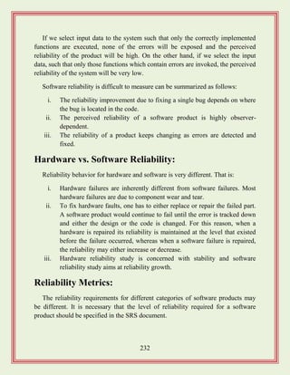 232
If we select input data to the system such that only the correctly implemented
functions are executed, none of the errors will be exposed and the perceived
reliability of the product will be high. On the other hand, if we select the input
data, such that only those functions which contain errors are invoked, the perceived
reliability of the system will be very low.
Software reliability is difficult to measure can be summarized as follows:
i. The reliability improvement due to fixing a single bug depends on where
the bug is located in the code.
ii. The perceived reliability of a software product is highly observer-
dependent.
iii. The reliability of a product keeps changing as errors are detected and
fixed.
Hardware vs. Software Reliability:
Reliability behavior for hardware and software is very different. That is:
i. Hardware failures are inherently different from software failures. Most
hardware failures are due to component wear and tear.
ii. To fix hardware faults, one has to either replace or repair the failed part.
A software product would continue to fail until the error is tracked down
and either the design or the code is changed. For this reason, when a
hardware is repaired its reliability is maintained at the level that existed
before the failure occurred, whereas when a software failure is repaired,
the reliability may either increase or decrease.
iii. Hardware reliability study is concerned with stability and software
reliability study aims at reliability growth.
Reliability Metrics:
The reliability requirements for different categories of software products may
be different. It is necessary that the level of reliability required for a software
product should be specified in the SRS document.
 