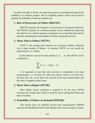 233
In order to be able to do this, we need some metrics to quantitatively express the
reliability of a software product. The six reliability metrics which can be used to
quantity the reliability of software products are:
1. Rate of Occurrence of Failure (ROCOF):
ROCOF measures the frequency of occurrence of unexpected behavior.
The ROCOF measure of a software product can be obtained by observing
the behavior of a software product in operation over a specified time interval
and then calculating the total number of failures during this interval
2. Mean Time to Failure (MTTF):
MTTF is the average time between two successive failures, observed
over a large number of failures. To measure, MTTF, we can record the
failure data for „n‟ failures.
Let the failures occur at the time instants t1, t2 … tn. Then MTTF can be
calculated as:
∑
It is important to note that only run-time is considered in the time
measurements. i.e.: the time for which the system is down to fix the error;
the boot time, etc. is not taken into account in the time measurements and
the clock is stopped at these times.
3. Mean Time to Repair (MTTR):
Once failure occurs, sometime is required to fix the error. MTTR
measures the average time it takes to track the errors causing the failure and
then to fix them.
4. Probability of Failure on Demand (POFOD):
This metrics does not explicitly involve time measurements. POFOD
measures the likelihood of the system failing when a service request is made.
 