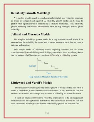235
Reliability Growth Modeling:
A reliability growth model is a mathematical model of how reliability improves
as errors are detected and repaired. A reliability growth model can be used to
predict when a particular level of relatively is likely to be attained. Thus, reliability
growth modeling can be used to determine when to stop testing to attain a given
reliability.
Jelinski and Moranda Model:
The simplest reliability growth model is a step function model where it is
assumed that the reliability increases by a constant increment each time an error is
detected and repaired.
This simple model of reliability which implicitly assumes that all errors
contribute equally to reliability growth is highly unrealistic since, we already know
that corrections of different errors contribute differently to reliability growth.
Littlewood and Verall‟s Model:
This model allows for negative reliability growth to reflect the fact that when a
repair is carried out, it may introduce additional errors. It also models the fact that
as errors are repaired, the average improvement in reliability per repair decreases.
It treats an errors contribution to reliability improvement to be an independent
random variable having Gamma distribution. This distribution models the fact that
error corrections with large contributions to reliability growth are removed first.
ROCOF
Time
[Step Function Model of Reliability Growth]
 