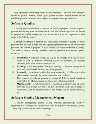 236
This represents diminishing return as test continues. There are more complex
reliability growth models, which give greater accurate approximation to the
reliability growth. However, these models are beyond the scope of this text.
Software Quality:
A quality product is defined in terms of its fitness of purpose. That is, a quality
product does exactly what the users want it does. For software products, the fitness
of purpose is usually interpreted in terms satisfaction of the requirements laid
down in the SRS document.
Although the “fitness of purpose” is a satisfactory definition of quality for many
products such as a car, a table, fan, and a grinding machine and so on, for software
products, the “fitness of purpose” is not a wholly satisfactory definition of quality.
The modern view of quality associate software products with several quality
factors are:
i. Portability: A software product is said to be portable, if it can be easily
made to work in different operating system environments, in different
machines, with other software products, etc.
ii. Usability: A software product has good usability, if different categories of
users can easily invoke the functions of the product.
iii. Reusability: A software product has good reusability, if different modules
of the product can easily be reused to develop new products.
iv. Correctness: A software product is correct, if different requirements as
specified in the SRS document have been correctly implemented.
v. Maintainability: A software product is maintainable, if errors can be easily
corrected as and when they show up, new functions can be easily added to
the product, and the functionalities of the product can be easily modified,
etc.
Software Quality Management System:
A quality management system is the principal methodology used by
organization‟s to ensure that the products they develop have the desired quality.
The quality system consists of the following:
 